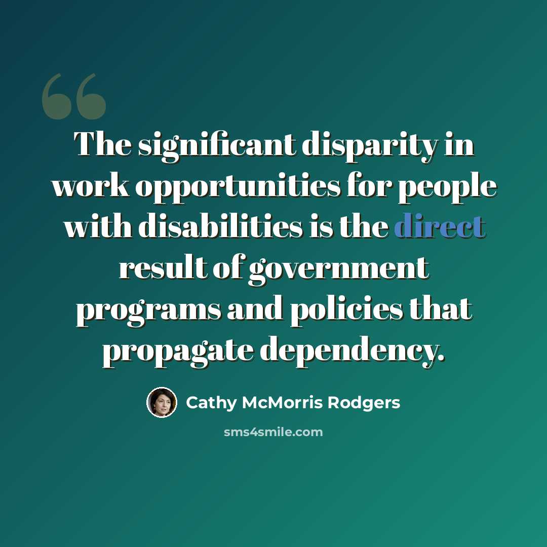 “The significant disparity in work opportunities for people with disabilities is the direct result of government programs and policies that propagate dependency.” quote by Cathy McMorris Rodgers