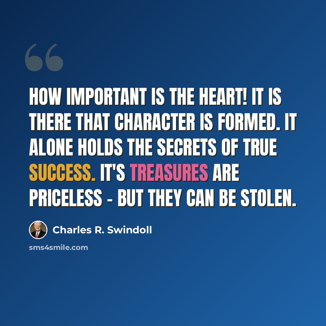 “How important is the heart! It is there that character is formed. It alone holds the secrets of true success. It's treasures are priceless - but they can be stolen.” quote by Charles R. Swindoll
