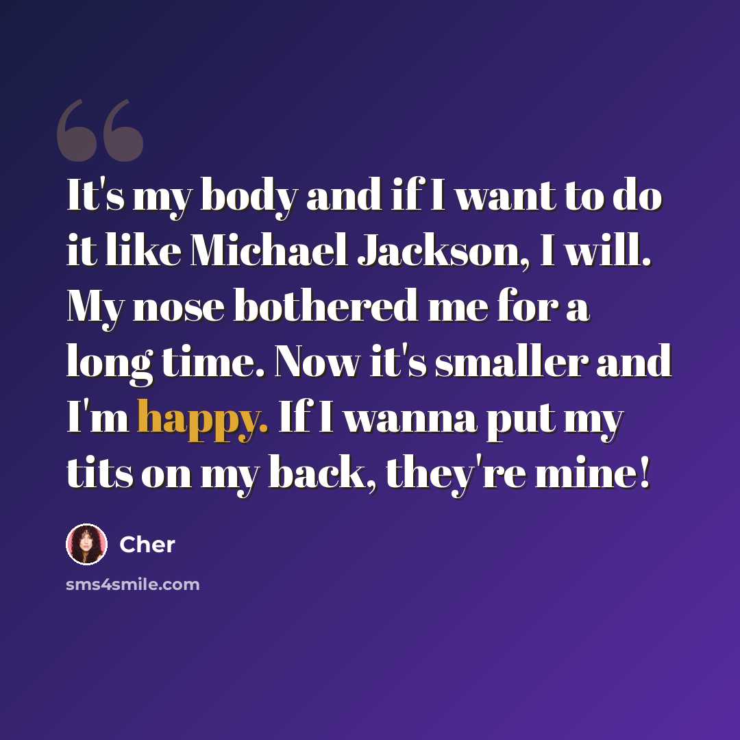 “It's my body and if I want to do it like Michael Jackson, I will. My nose bothered me for a long time. Now it's smaller and I'm happy. If I wanna put my tits on my back, they're mine!” quote by Cher