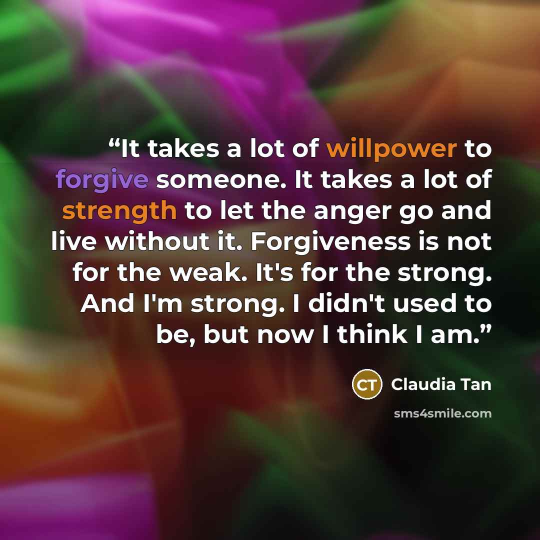 “It takes a lot of willpower to forgive someone. It takes a lot of strength to let the anger go and live without it. Forgiveness is not for the weak. It's for the strong. And I'm strong. I didn't used to be, but now I think I am.” quote by Claudia Tan
