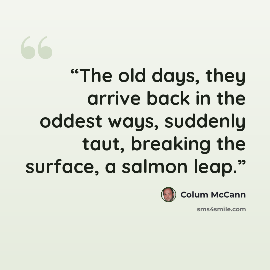 “The old days, they arrive back in the oddest ways, suddenly taut, breaking the surface, a salmon leap.” quote by Colum McCann