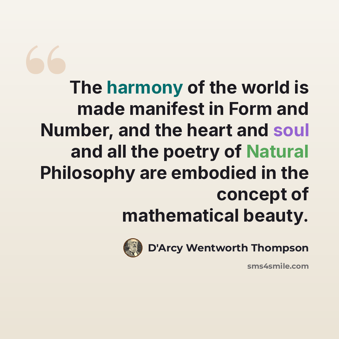 “The harmony of the world is made manifest in Form and Number, and the heart and soul and all the poetry of Natural Philosophy are embodied in the concept of mathematical beauty.” quote by D'Arcy Wentworth Thompson