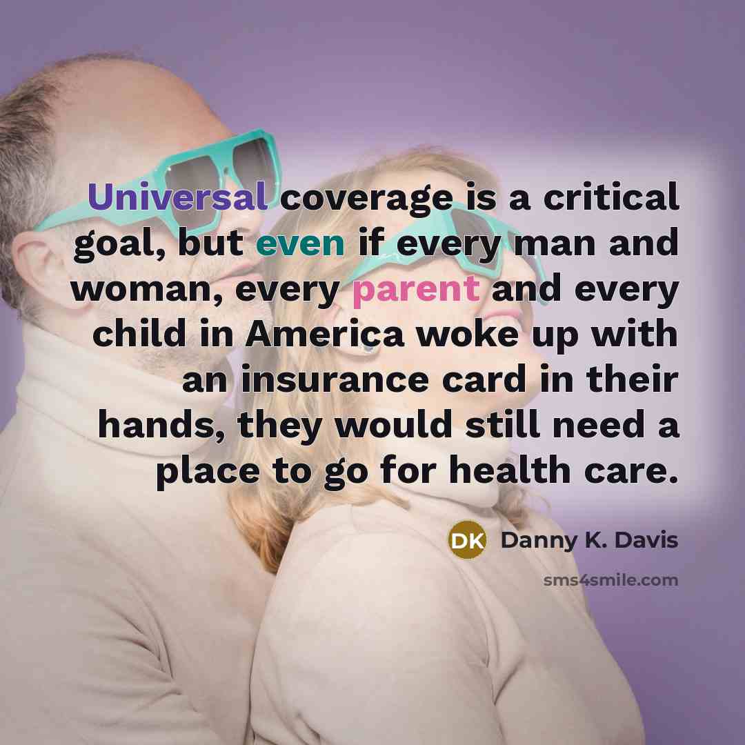 “Universal coverage is a critical goal, but even if every man and woman, every parent and every child in America woke up with an insurance card in their hands, they would still need a place to go for health care.” quote by Danny K. Davis