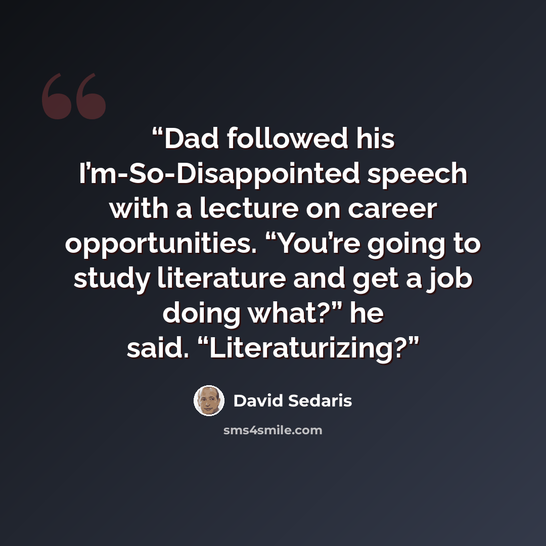 “Dad followed his I’m-So-Disappointed speech with a lecture on career opportunities. “You’re going to study literature and get a job doing what?” he said. “Literaturizing?” quote by David Sedaris