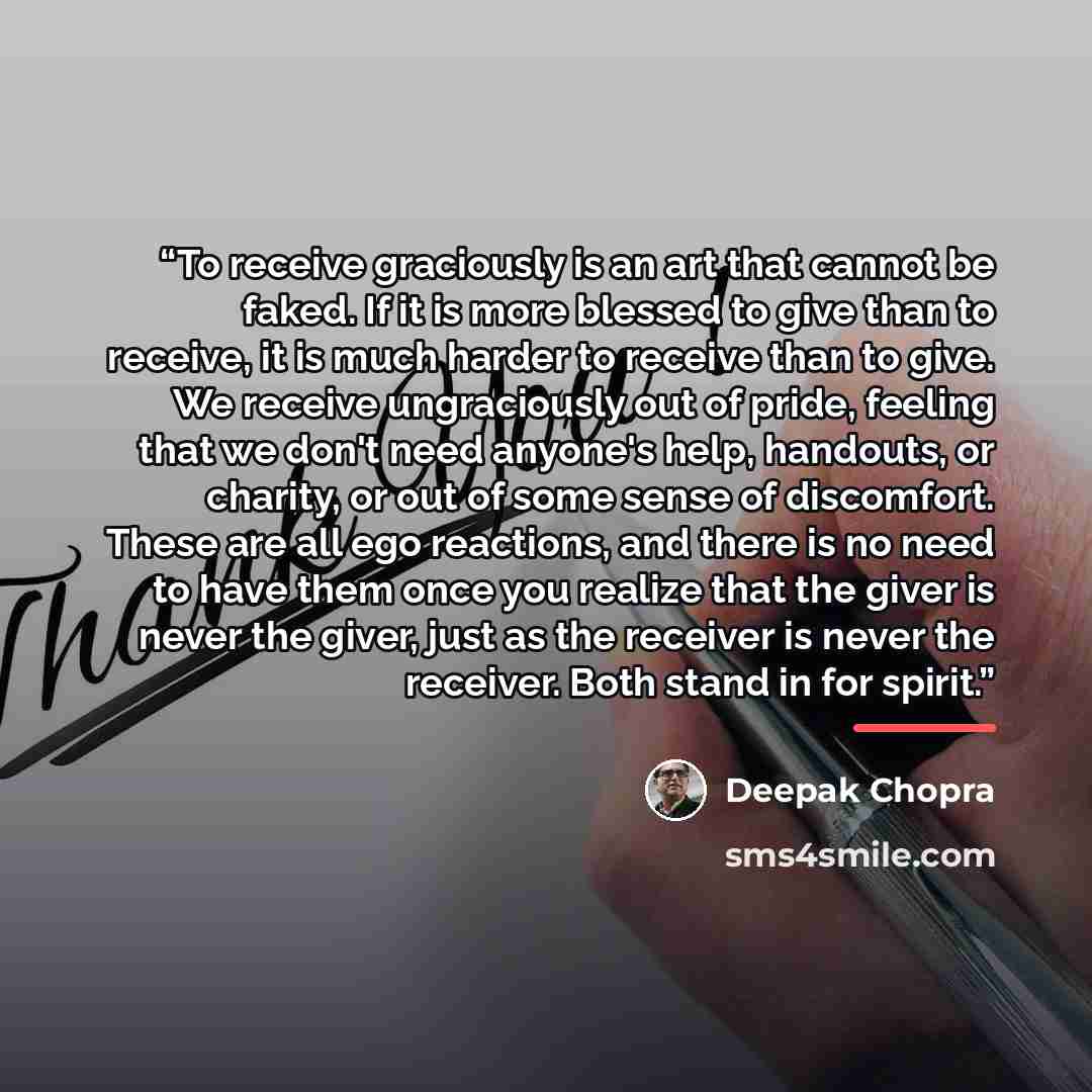 “To receive graciously is an art that cannot be faked. If it is more blessed to give than to receive, it is much harder to receive than to give. We receive ungraciously out of pride, feeling that we don't need anyone's help, handouts, or charity, or out of some sense of discomfort. These are all…” quote by Deepak Chopra
