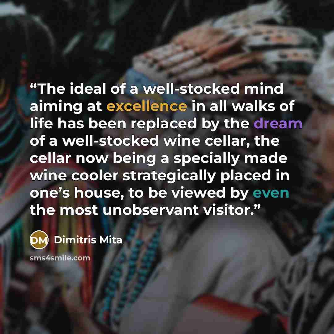 “The ideal of a well-stocked mind aiming at excellence in all walks of life has been replaced by the dream of a well-stocked wine cellar, the cellar now being a specially made wine cooler strategically placed in one’s house, to be viewed by even the most unobservant visitor.” quote by Dimitris Mita