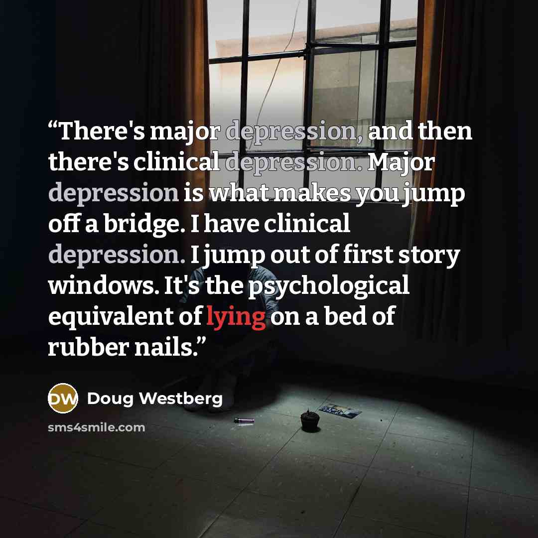 “There's major depression, and then there's clinical depression. Major depression is what makes you jump off a bridge. I have clinical depression. I jump out of first story windows. It's the psychological equivalent of lying on a bed of rubber nails.” quote by Doug Westberg