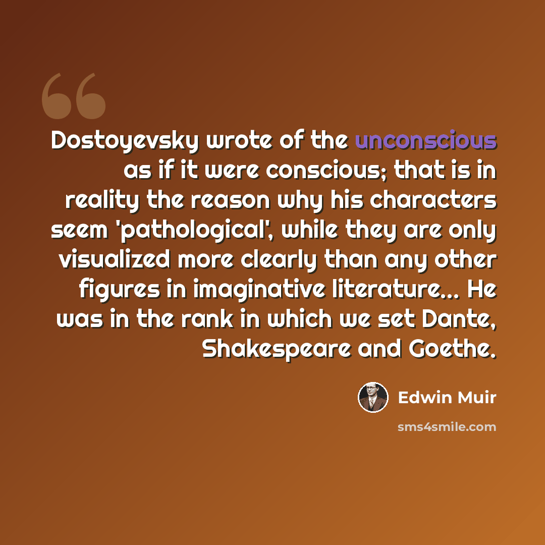 “Dostoyevsky wrote of the unconscious as if it were conscious; that is in reality the reason why his characters seem 'pathological', while they are only visualized more clearly than any other figures in imaginative literature... He was in the rank in which we set Dante, Shakespeare and Goethe.” quote by Edwin Muir