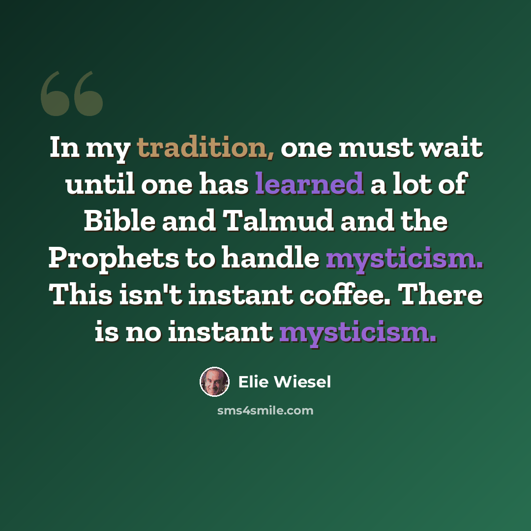 “In my tradition, one must wait until one has learned a lot of Bible and Talmud and the Prophets to handle mysticism. This isn't instant coffee. There is no instant mysticism.” quote by Elie Wiesel