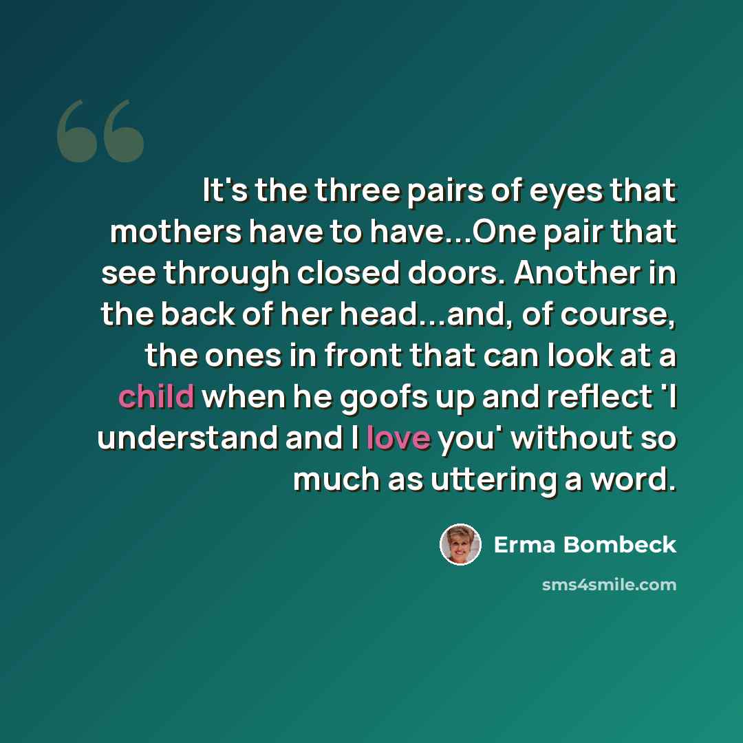 “It's the three pairs of eyes that mothers have to have...One pair that see through closed doors. Another in the back of her head...and, of course, the ones in front that can look at a child when he goofs up and reflect 'I understand and I love you' without so much as uttering a word.” quote by Erma Bombeck