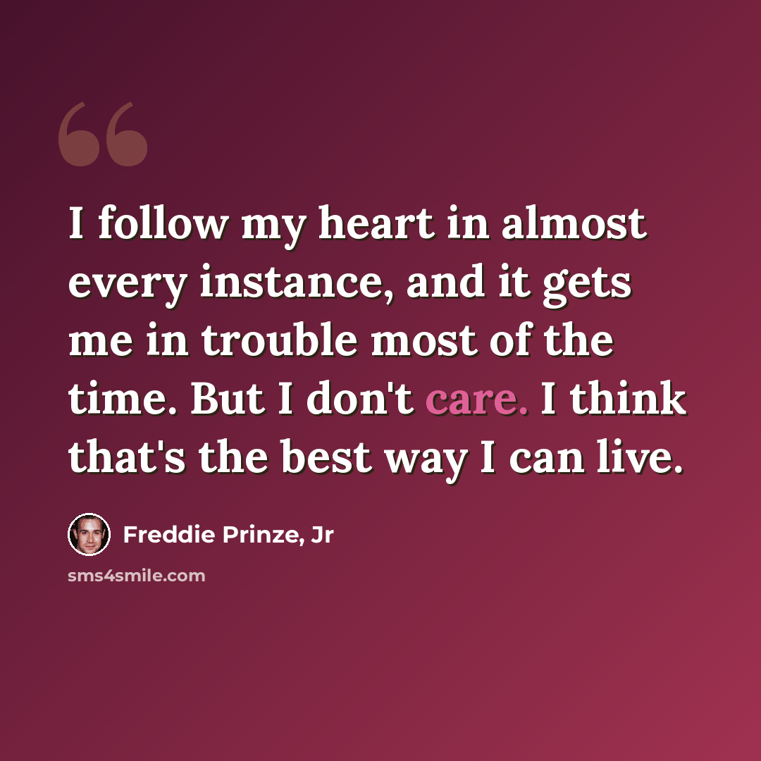 “I follow my heart in almost every instance, and it gets me in trouble most of the time. But I don't care. I think that's the best way I can live.” quote by Freddie Prinze, Jr