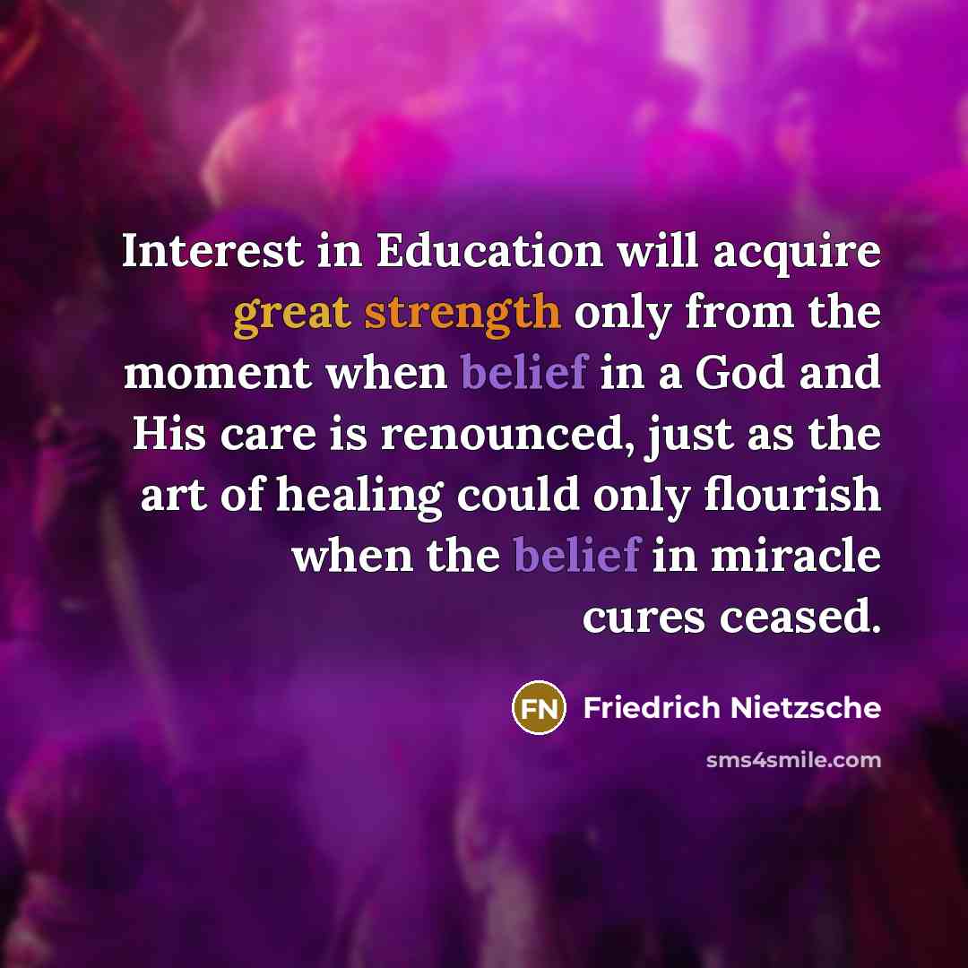 “Interest in Education will acquire great strength only from the moment when belief in a God and His care is renounced, just as the art of healing could only flourish when the belief in miracle cures ceased.” quote by Friedrich Nietzsche
