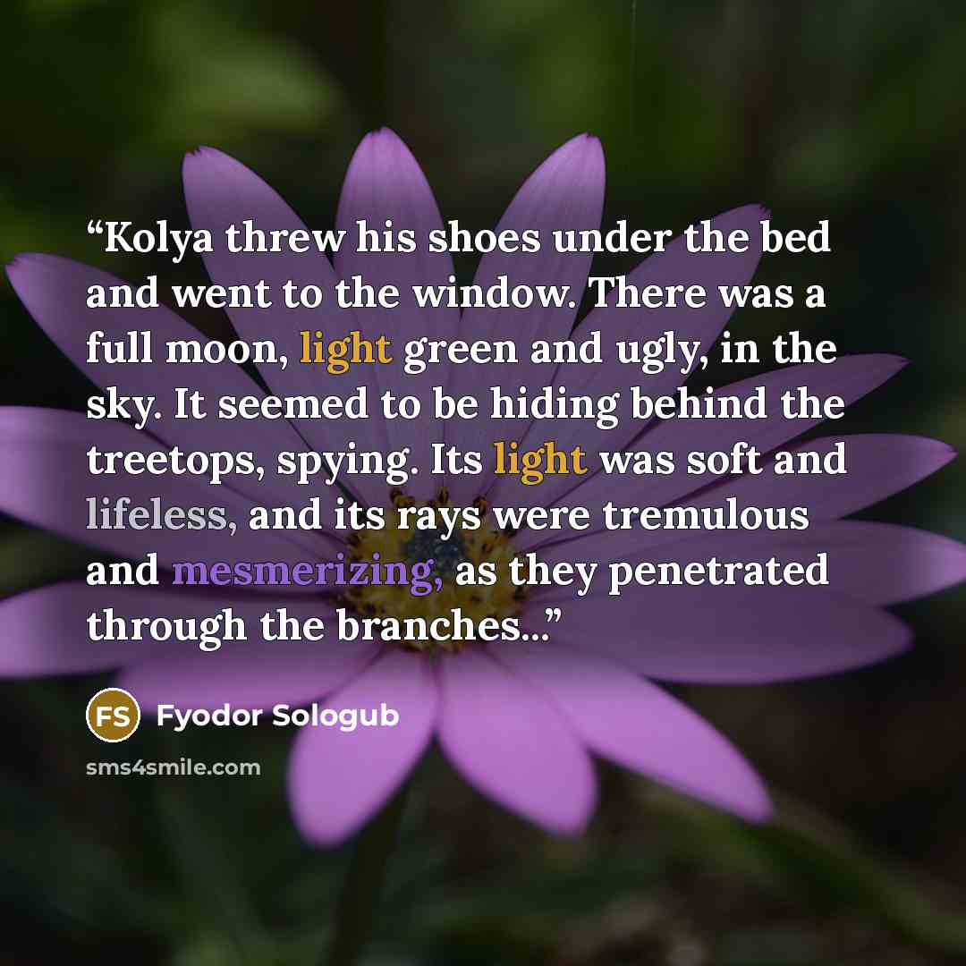 “Kolya threw his shoes under the bed and went to the window. There was a full moon, light green and ugly, in the sky. It seemed to be hiding behind the treetops, spying. Its light was soft and lifeless, and its rays were tremulous and mesmerizing, as they penetrated through the branches...” quote by Fyodor Sologub