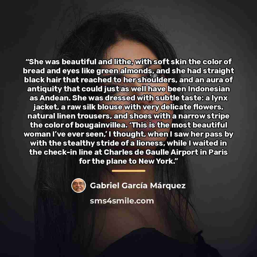 “She was beautiful and lithe, with soft skin the color of bread and eyes like green almonds, and she had straight black hair that reached to her shoulders, and an aura of antiquity that could just as well have been Indonesian as Andean. She was dressed with subtle taste: a lynx jacket, a raw silk…” quote by Gabriel García Márquez