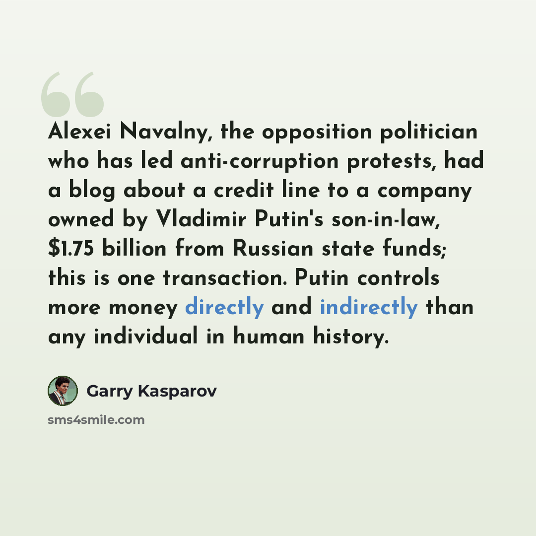 “Alexei Navalny, the opposition politician who has led anti-corruption protests, had a blog about a credit line to a company owned by Vladimir Putin's son-in-law, $1.75 billion from Russian state funds; this is one transaction. Putin controls more money directly and indirectly than any individual…” quote by Garry Kasparov