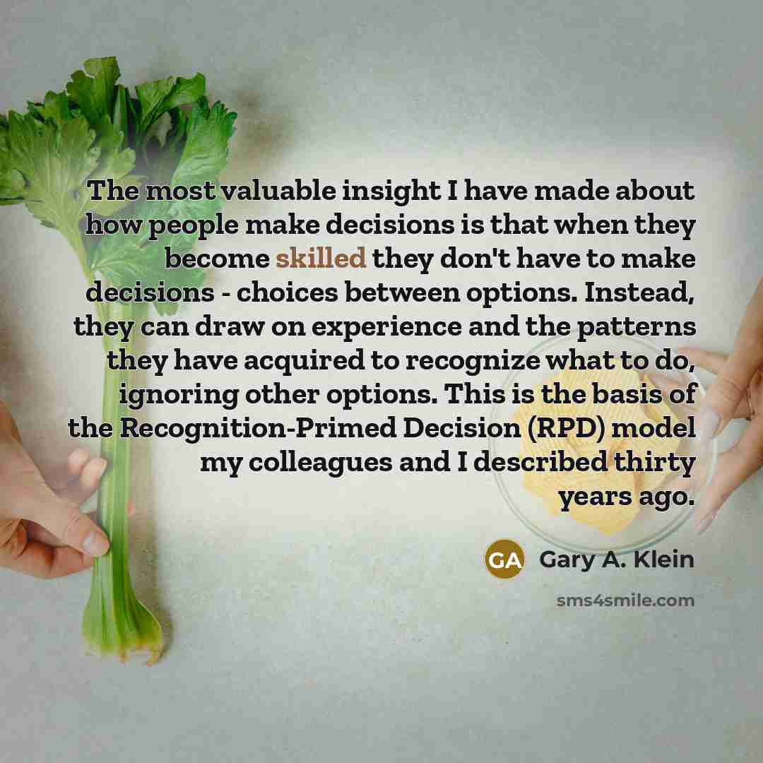 “The most valuable insight I have made about how people make decisions is that when they become skilled they don't have to make decisions - choices between options. Instead, they can draw on experience and the patterns they have acquired to recognize what to do, ignoring other options. This is the…” quote by Gary A. Klein