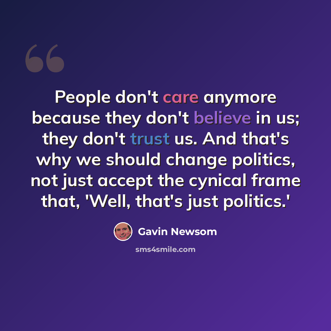 “People don't care anymore because they don't believe in us; they don't trust us. And that's why we should change politics, not just accept the cynical frame that, 'Well, that's just politics.'” quote by Gavin Newsom