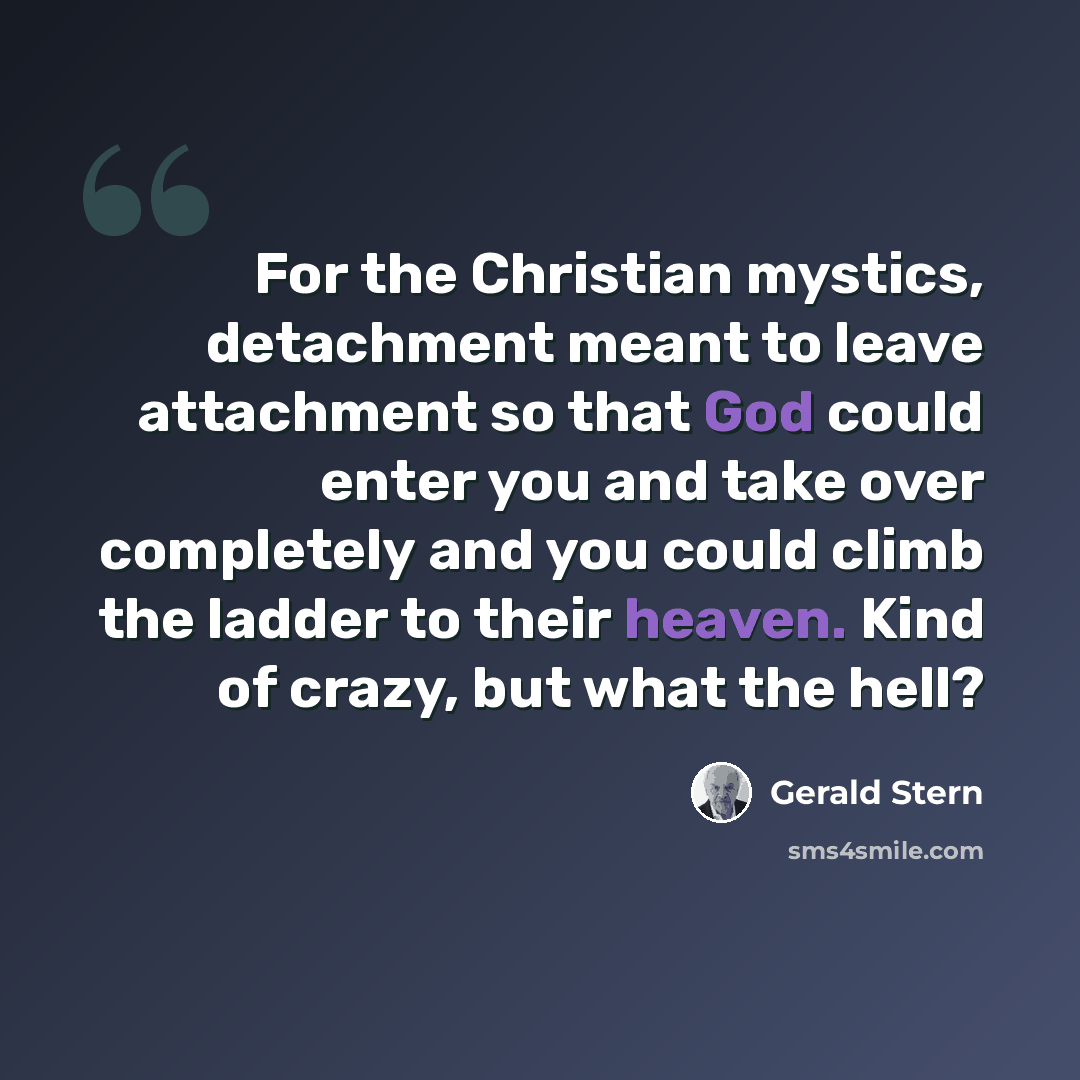 “For the Christian mystics, detachment meant to leave attachment so that God could enter you and take over completely and you could climb the ladder to their heaven. Kind of crazy, but what the hell?” quote by Gerald Stern