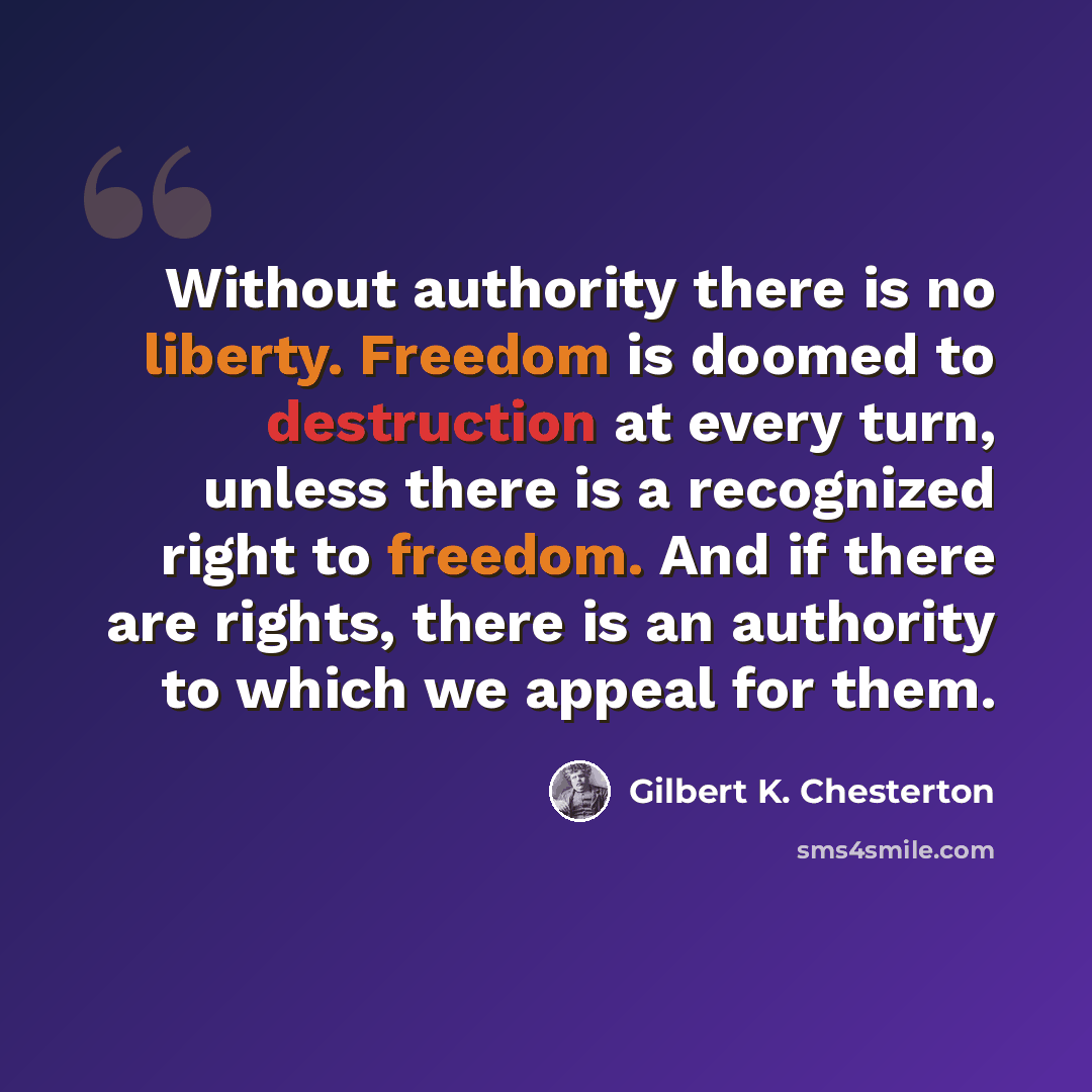 “Without authority there is no liberty. Freedom is doomed to destruction at every turn, unless there is a recognized right to freedom. And if there are rights, there is an authority to which we appeal for them.” quote by Gilbert K. Chesterton