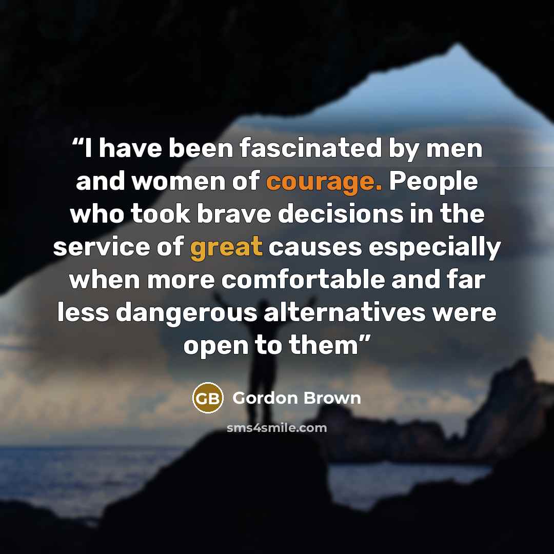 “I have been fascinated by men and women of courage. People who took brave decisions in the service of great causes especially when more comfortable and far less dangerous alternatives were open to them” quote by Gordon Brown