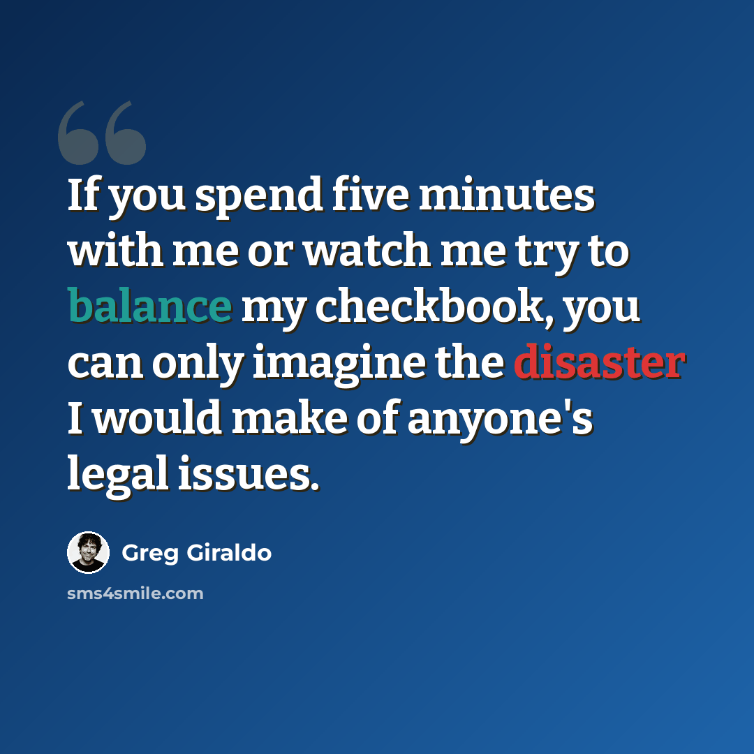 “If you spend five minutes with me or watch me try to balance my checkbook, you can only imagine the disaster I would make of anyone's legal issues.” quote by Greg Giraldo