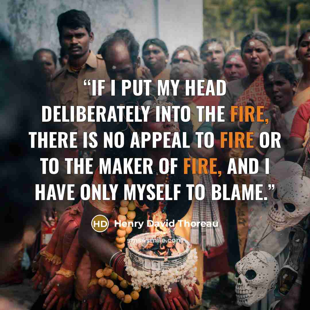 “If I put my head deliberately into the fire, there is no appeal to fire or to the maker of fire, and I have only myself to blame.” quote by Henry David Thoreau