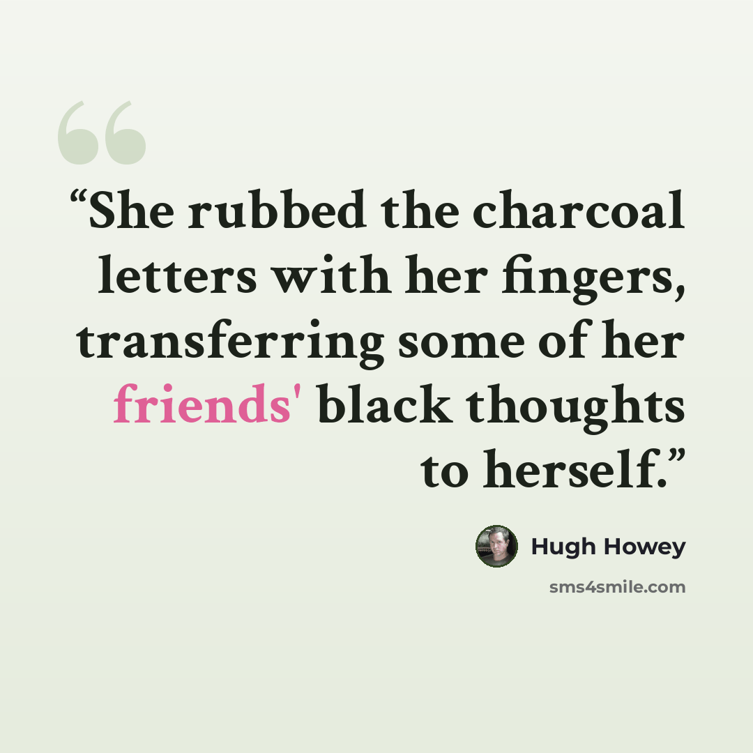 “She rubbed the charcoal letters with her fingers, transferring some of her friends' black thoughts to herself.” quote by Hugh Howey