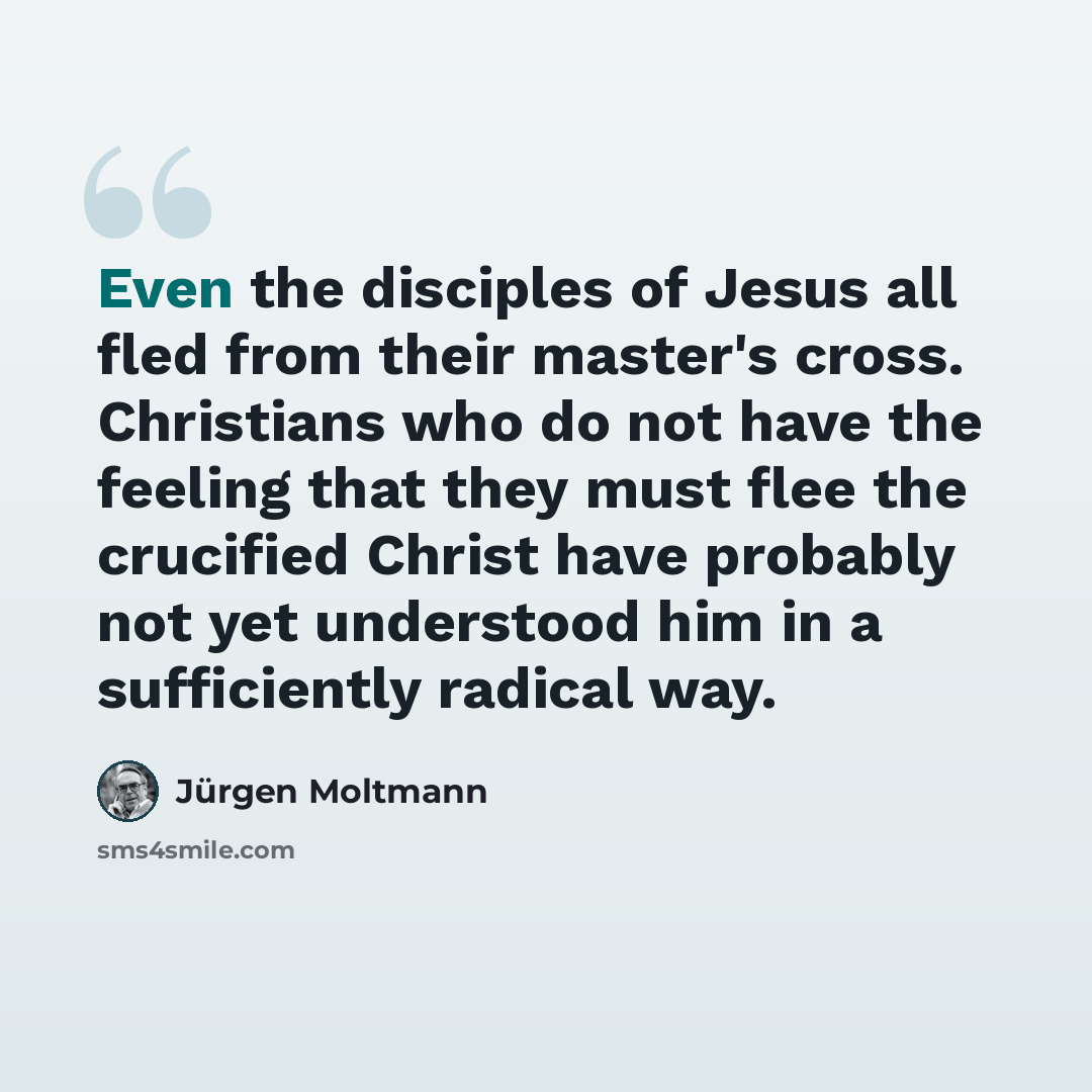 “Even the disciples of Jesus all fled from their master's cross. Christians who do not have the feeling that they must flee the crucified Christ have probably not yet understood him in a sufficiently radical way.” quote by Jürgen Moltmann