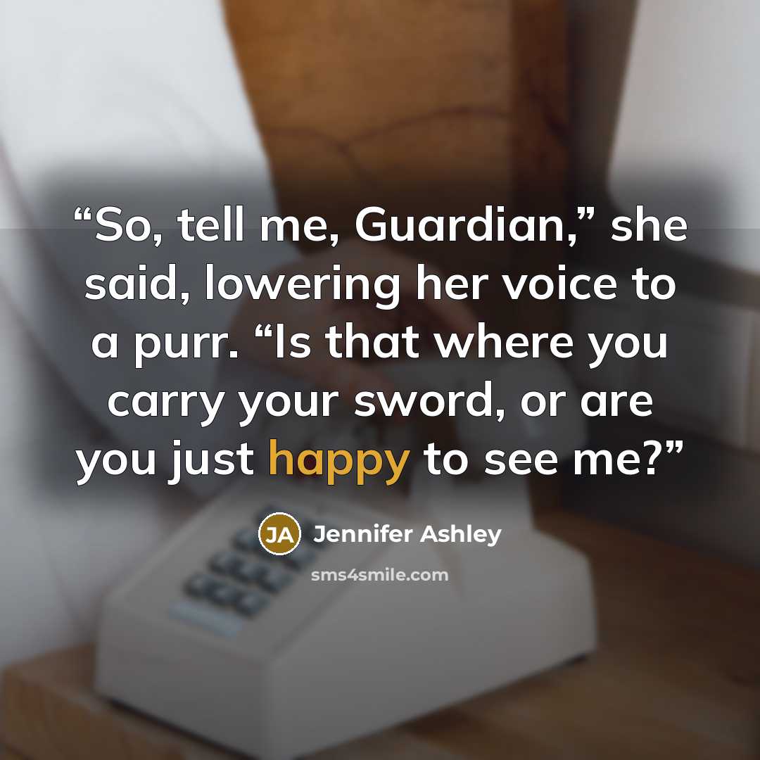 “So, tell me, Guardian,” she said, lowering her voice to a purr. “Is that where you carry your sword, or are you just happy to see me?” quote by Jennifer Ashley