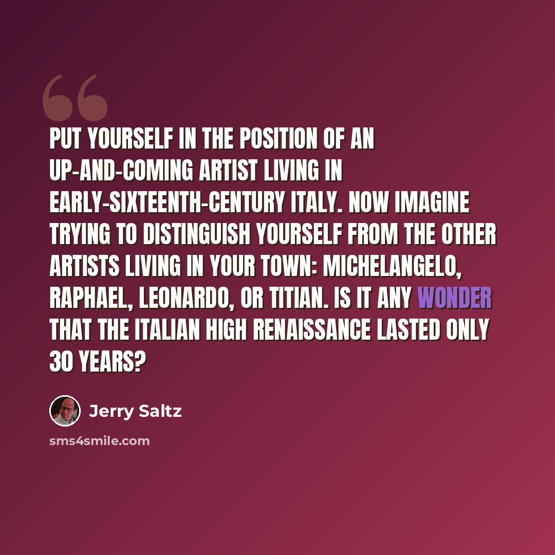 “Put yourself in the position of an up-and-coming artist living in early-sixteenth-century Italy. Now imagine trying to distinguish yourself from the other artists living in your town: Michelangelo, Raphael, Leonardo, or Titian. Is it any wonder that the Italian High Renaissance lasted only 30 years?” quote by Jerry Saltz