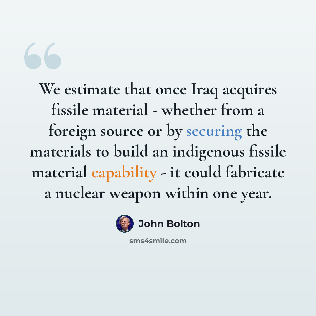 “We estimate that once Iraq acquires fissile material - whether from a foreign source or by securing the materials to build an indigenous fissile material capability - it could fabricate a nuclear weapon within one year.” quote by John Bolton