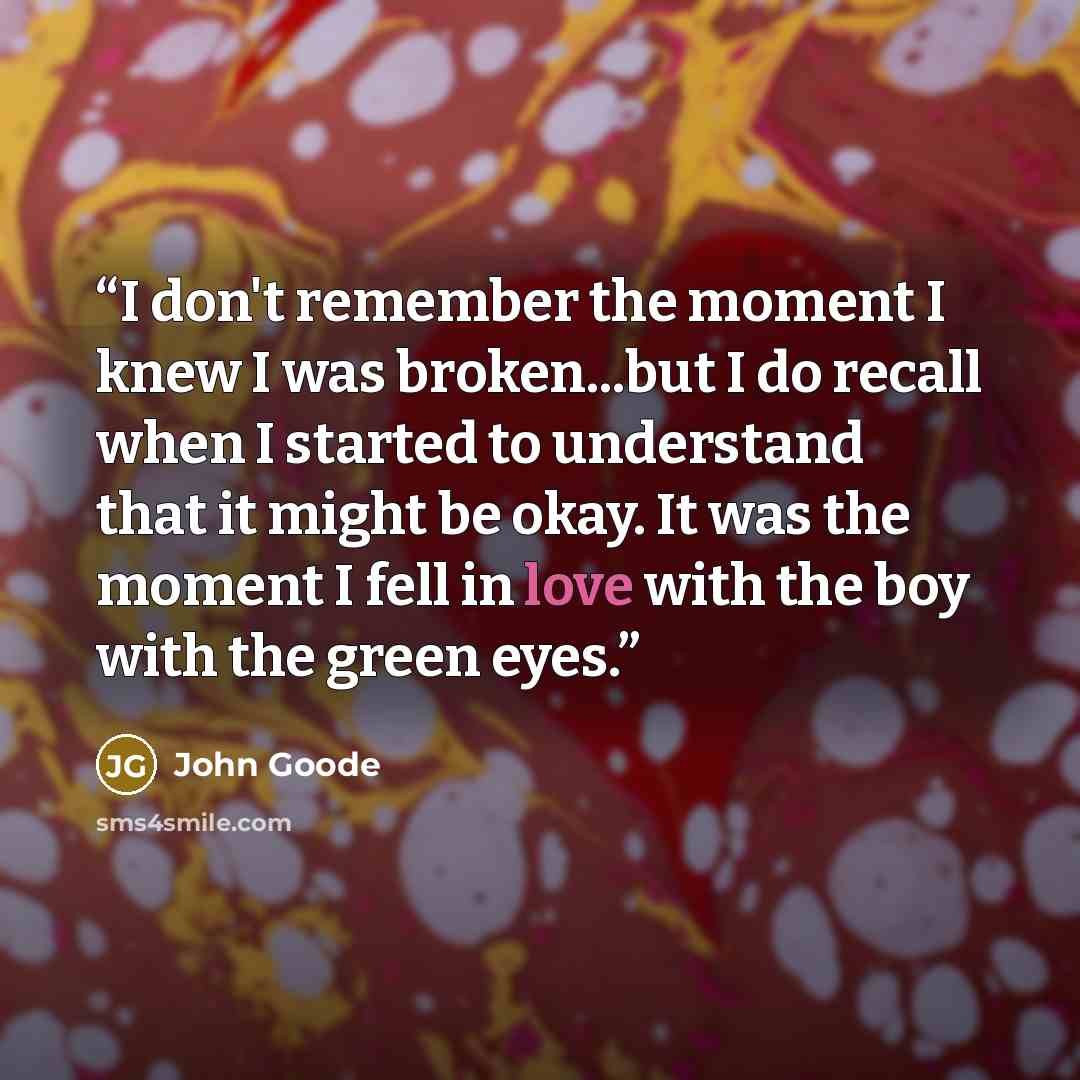 “I don't remember the moment I knew I was broken...but I do recall when I started to understand that it might be okay. It was the moment I fell in love with the boy with the green eyes.” quote by John Goode