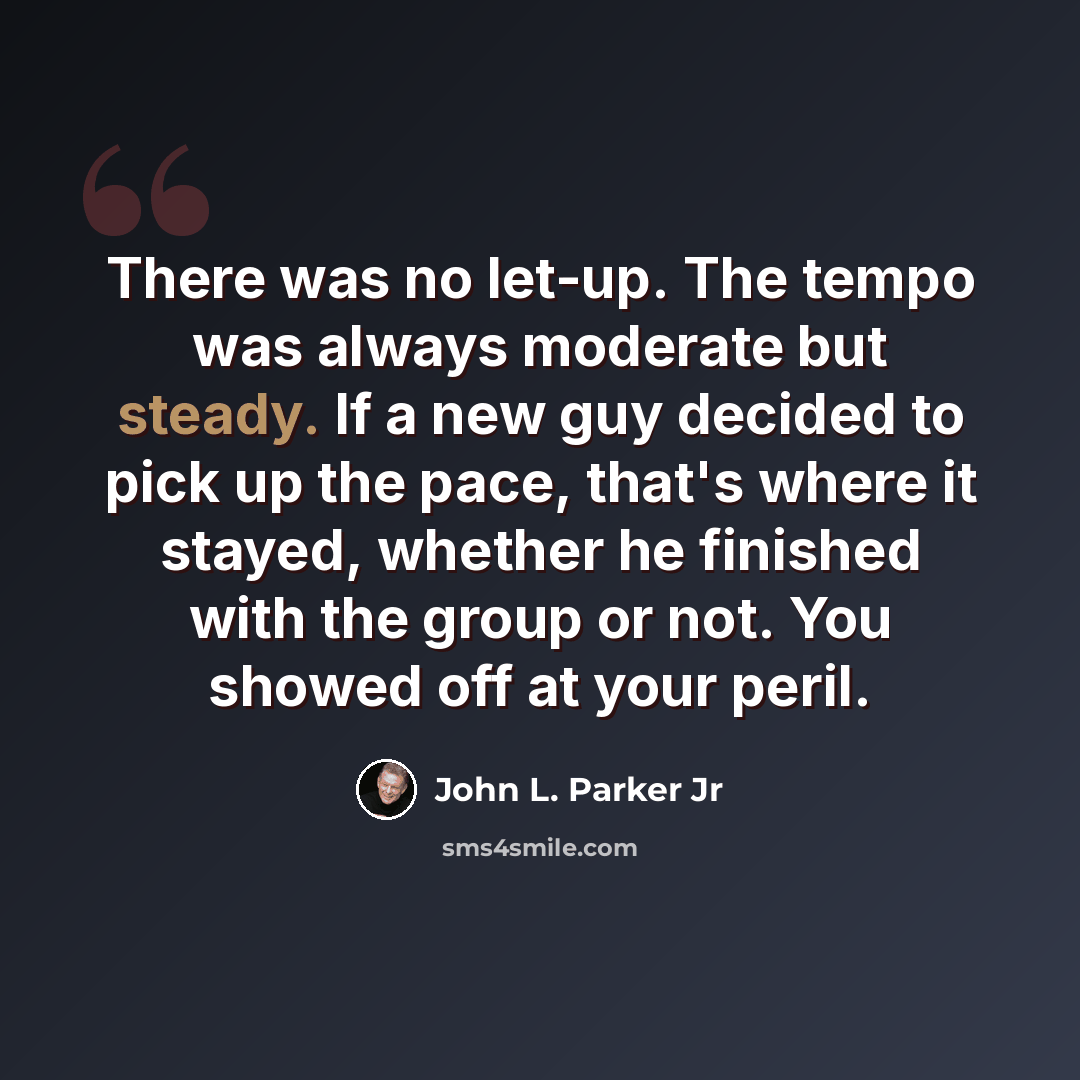 “There was no let-up. The tempo was always moderate but steady. If a new guy decided to pick up the pace, that's where it stayed, whether he finished with the group or not. You showed off at your peril.” quote by John L. Parker Jr