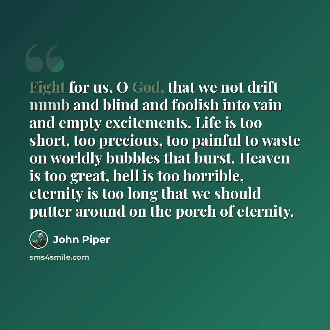 “Fight for us, O God, that we not drift numb and blind and foolish into vain and empty excitements. Life is too short, too precious, too painful to waste on worldly bubbles that burst. Heaven is too great, hell is too horrible, eternity is too long that we should putter around on the porch of…” quote by John Piper
