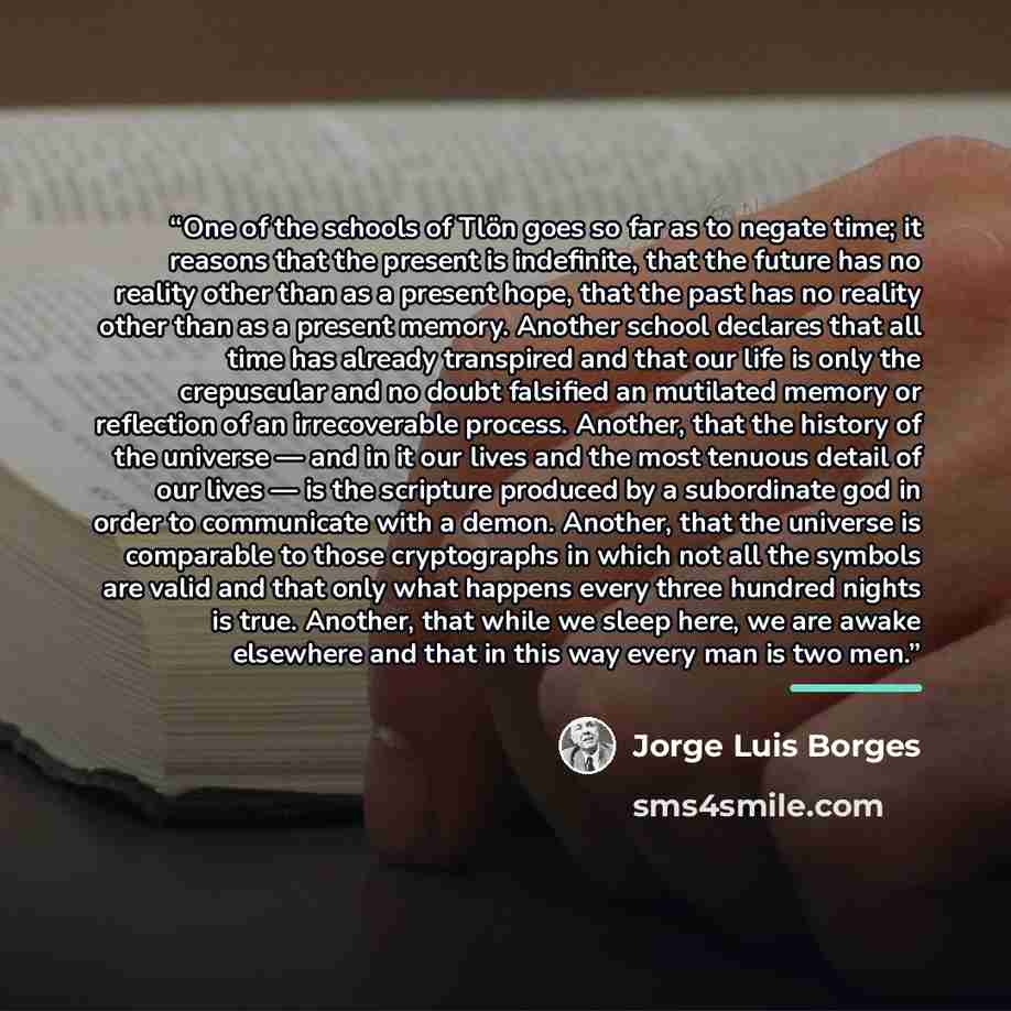 “One of the schools of Tlön goes so far as to negate time; it reasons that the present is indefinite, that the future has no reality other than as a present hope, that the past has no reality other than as a present memory. Another school declares that all time has already transpired and that our…” quote by Jorge Luis Borges