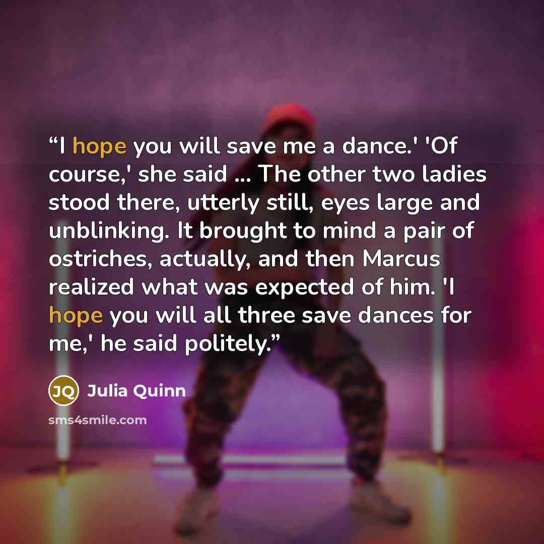 “I hope you will save me a dance.' 'Of course,' she said ... The other two ladies stood there, utterly still, eyes large and unblinking. It brought to mind a pair of ostriches, actually, and then Marcus realized what was expected of him. 'I hope you will all three save dances for me,' he said…” quote by Julia Quinn