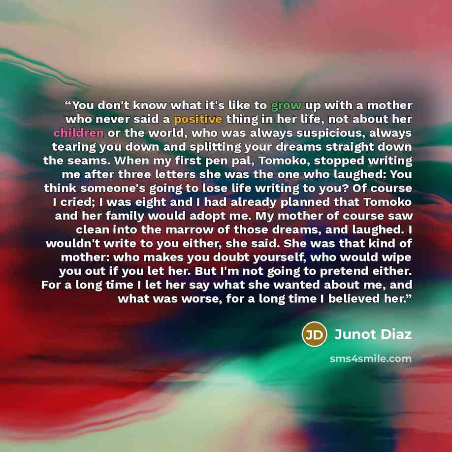 “You don't know what it's like to grow up with a mother who never said a positive thing in her life, not about her children or the world, who was always suspicious, always tearing you down and splitting your dreams straight down the seams. When my first pen pal, Tomoko, stopped writing me after…” quote by Junot Díaz
