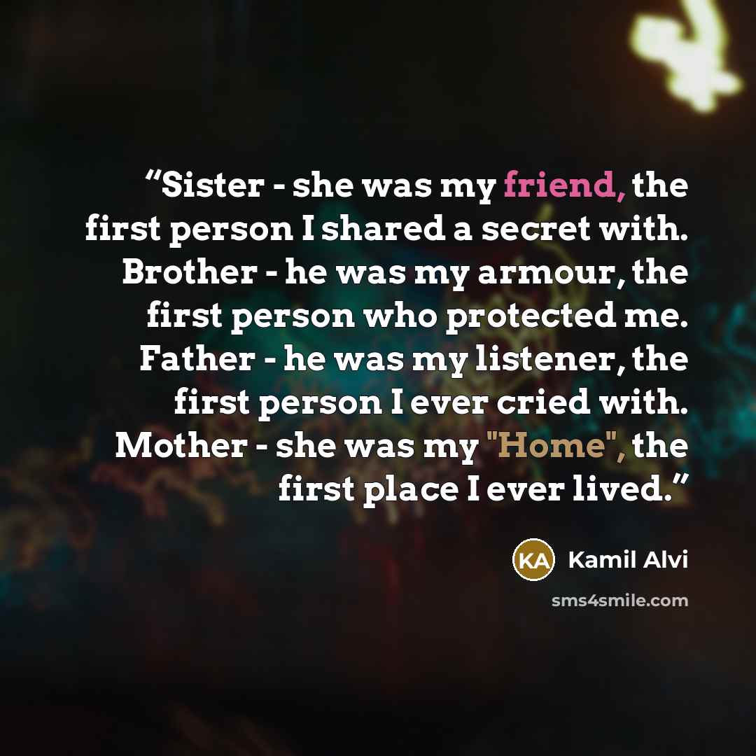 “Sister - she was my friend, the first person I shared a secret with. Brother - he was my armour, the first person who protected me. Father - he was my listener, the first person I ever cried with. Mother - she was my "Home", the first place I ever lived.” quote by Kamil Alvi