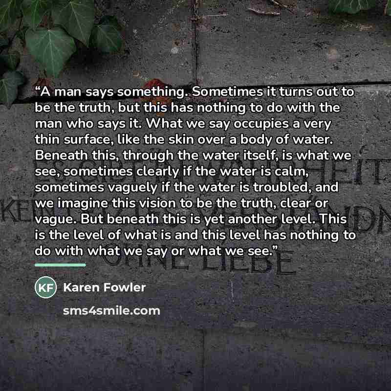 “A man says something. Sometimes it turns out to be the truth, but this has nothing to do with the man who says it. What we say occupies a very thin surface, like the skin over a body of water. Beneath this, through the water itself, is what we see, sometimes clearly if the water is calm, sometimes…” quote by Karen Fowler