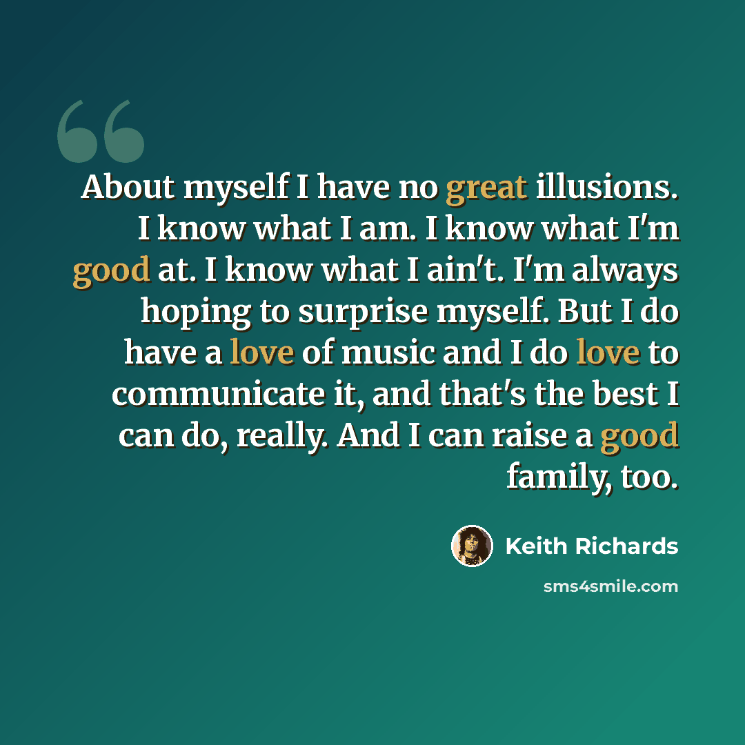 “About myself I have no great illusions. I know what I am. I know what I'm good at. I know what I ain't. I'm always hoping to surprise myself. But I do have a love of music and I do love to communicate it, and that's the best I can do, really. And I can raise a good family, too.” quote by Keith Richards
