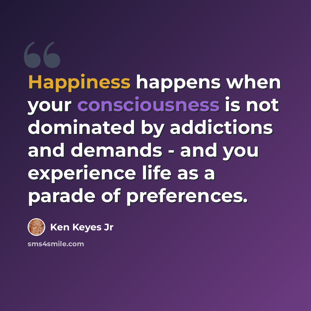 “Happiness happens when your consciousness is not dominated by addictions and demands - and you experience life as a parade of preferences.” quote by Ken Keyes Jr