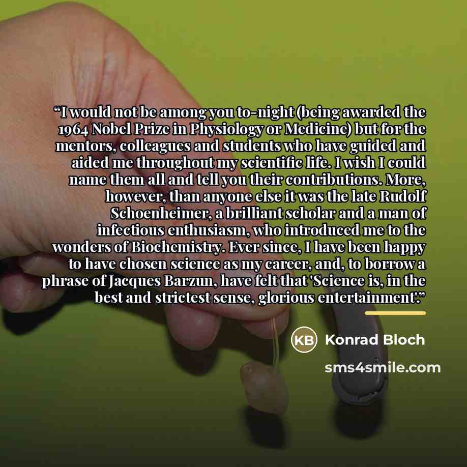 “I would not be among you to-night (being awarded the 1964 Nobel Prize in Physiology or Medicine) but for the mentors, colleagues and students who have guided and aided me throughout my scientific life. I wish I could name them all and tell you their contributions. More, however, than anyone else…” quote by Konrad Bloch
