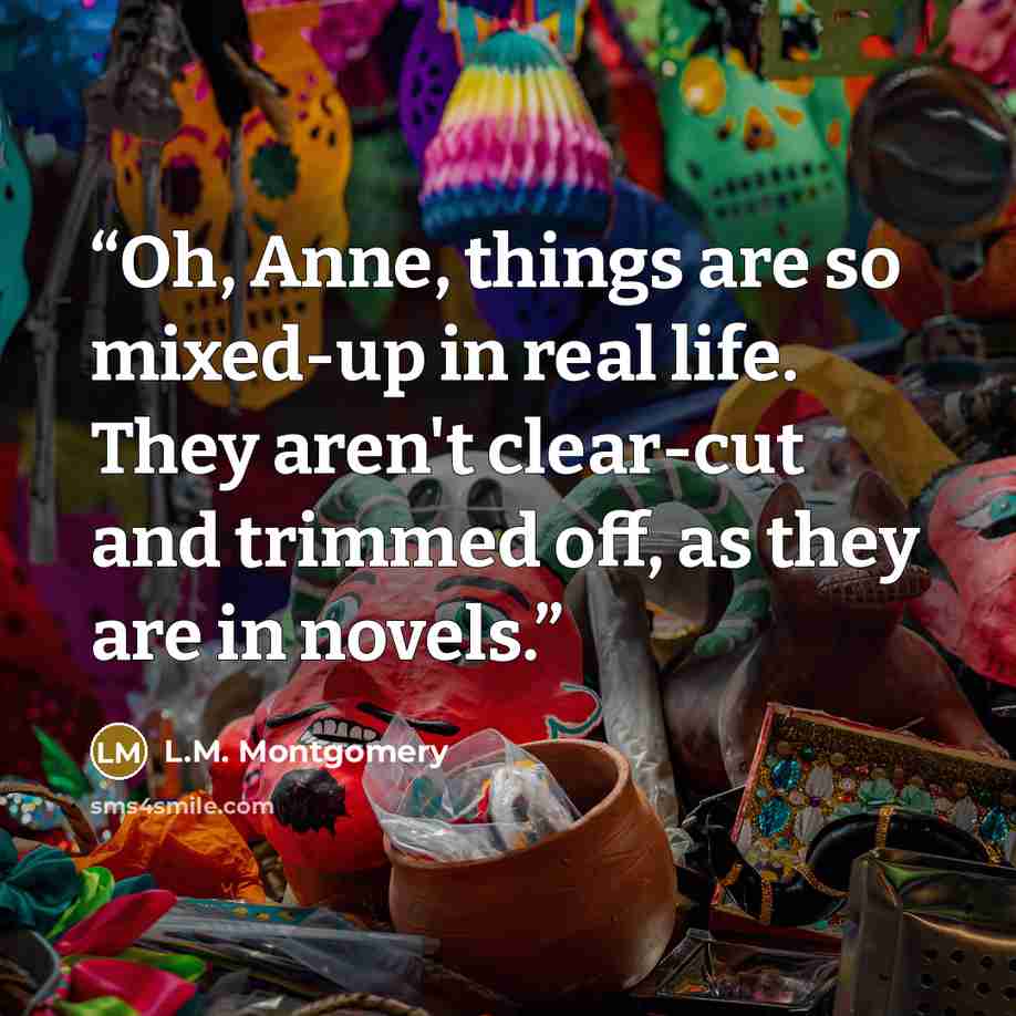 “Oh, Anne, things are so mixed-up in real life. They aren't clear-cut and trimmed off, as they are in novels.” quote by L.M. Montgomery