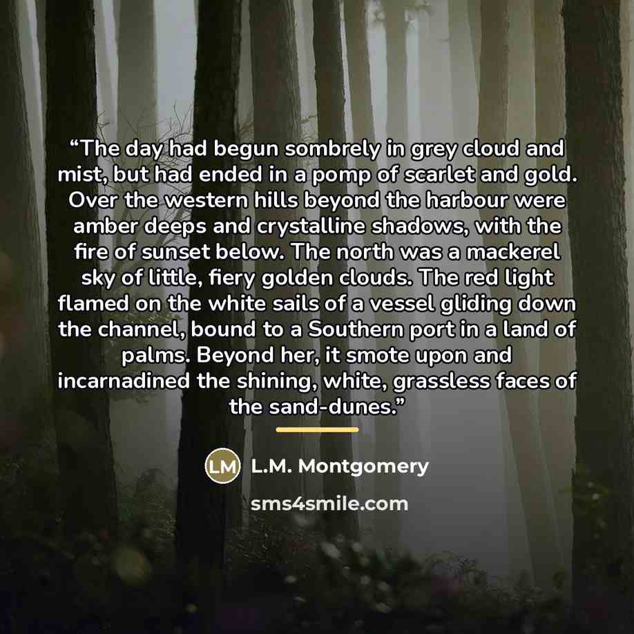 “The day had begun sombrely in grey cloud and mist, but had ended in a pomp of scarlet and gold. Over the western hills beyond the harbour were amber deeps and crystalline shadows, with the fire of sunset below. The north was a mackerel sky of little, fiery golden clouds. The red light flamed on…” quote by L.M. Montgomery