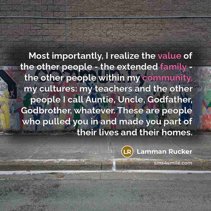 “Most importantly, I realize the value of the other people - the extended family - the other people within my community, my cultures: my teachers and the other people I call Auntie, Uncle, Godfather, Godbrother, whatever. These are people who pulled you in and made you part of their lives and their…” quote by Lamman Rucker