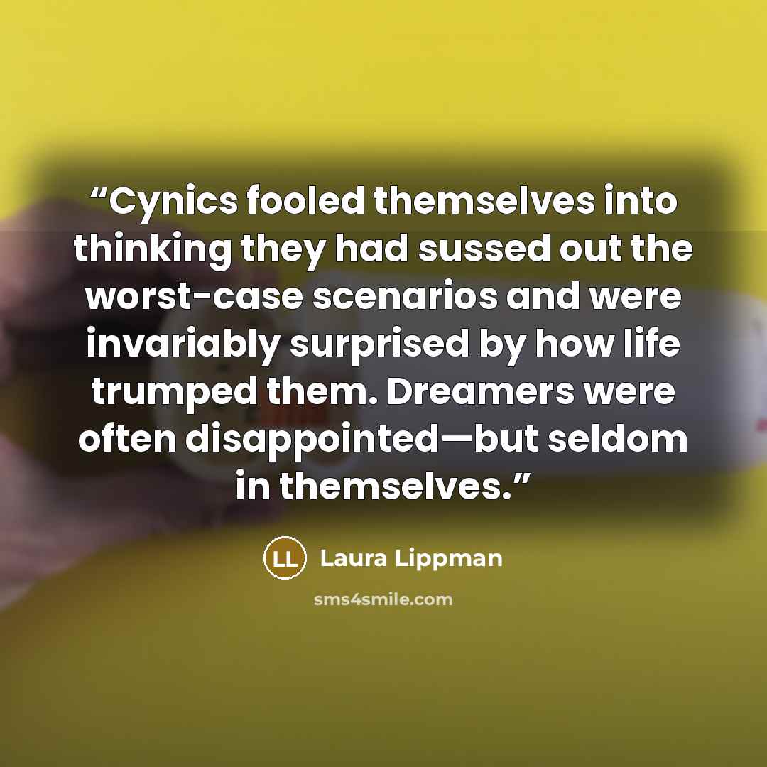 “Cynics fooled themselves into thinking they had sussed out the worst-case scenarios and were invariably surprised by how life trumped them. Dreamers were often disappointed—but seldom in themselves.” quote by Laura Lippman