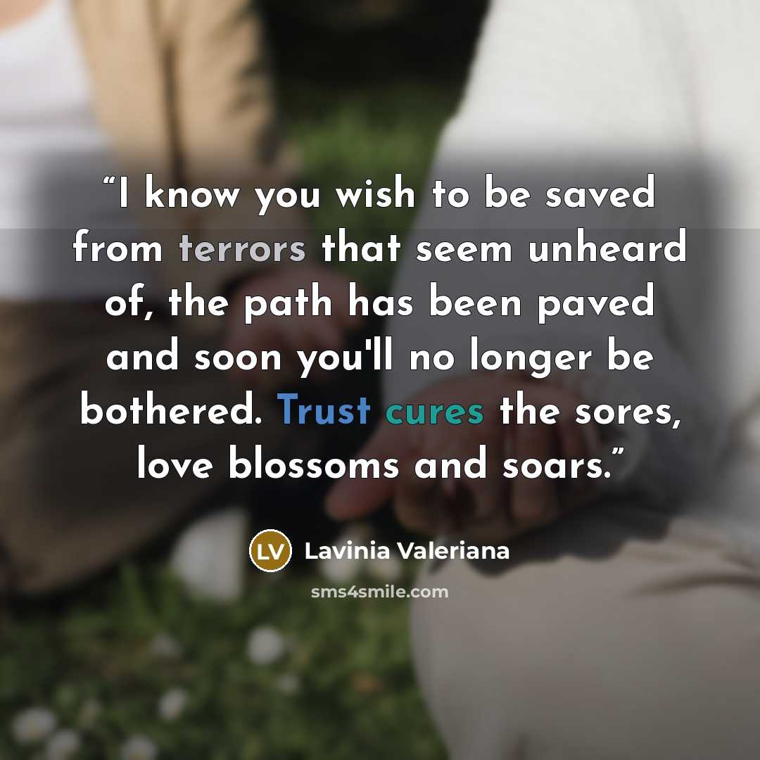 “I know you wish to be saved from terrors that seem unheard of, the path has been paved and soon you'll no longer be bothered. Trust cures the sores, love blossoms and soars.” quote by Lavinia Valeriana