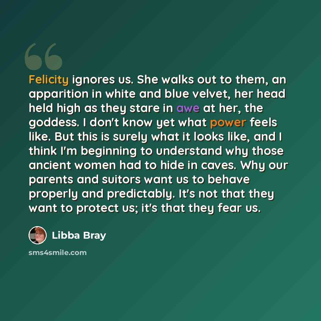 “Felicity ignores us. She walks out to them, an apparition in white and blue velvet, her head held high as they stare in awe at her, the goddess. I don't know yet what power feels like. But this is surely what it looks like, and I think I'm beginning to understand why those ancient women had to…” quote by Libba Bray