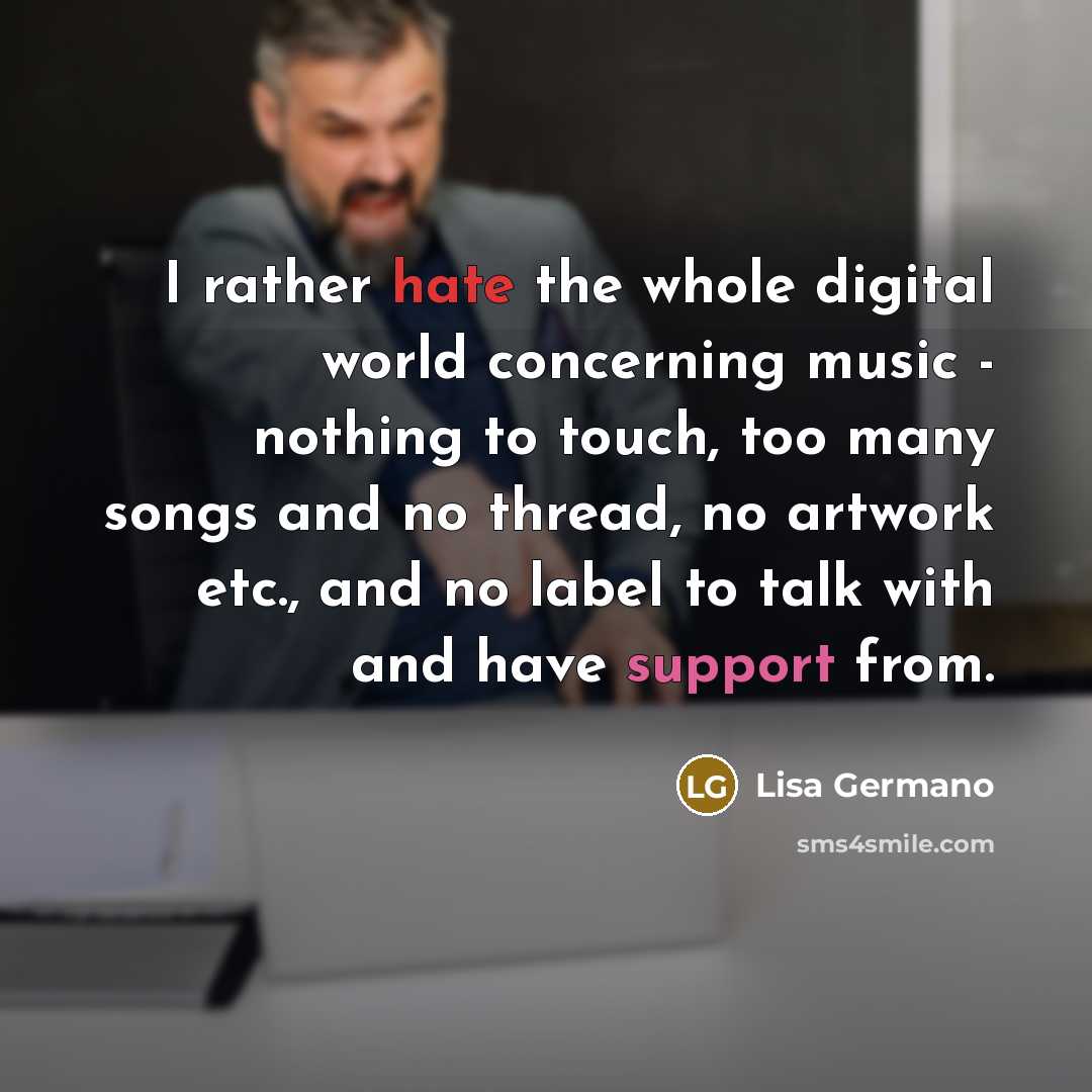 “I rather hate the whole digital world concerning music - nothing to touch, too many songs and no thread, no artwork etc., and no label to talk with and have support from.” quote by Lisa Germano