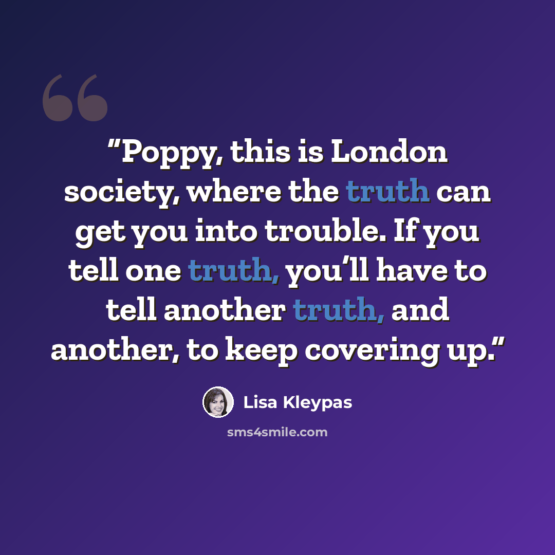 “Poppy, this is London society, where the truth can get you into trouble. If you tell one truth, you’ll have to tell another truth, and another, to keep covering up.” quote by Lisa Kleypas